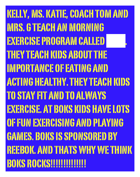 KELLY, Ms. Katie, coach tom and mrs. g teach an morning Exercise program called boks. They teach kids about the importance of eating and acting healthy. they teach kids to stay fit and to always exercise. at boks kids have lots of fun exercising and playing games. boks is sponsored by reebok. and thats why we think boks rocks!!!!!!!!!!!!!!
